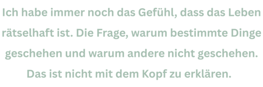 Zitat aus Interview mit Gerti Tetzner. Text: "Ich habe immer noch das Gefühl, dass das Leben rätselhaft ist. Die Frage, warum bestimmte Dinge geschehen und warum andere nicht geschehen. Das ist nicht mit dem Kopf zu erklären. "