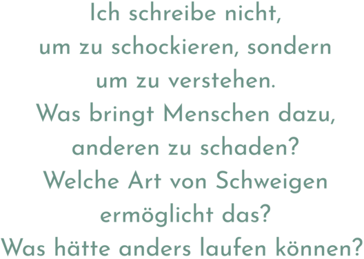 Zitat aus Interview mit Kaisu Tuokko. Text: "Ich schreibe nicht, um zu schockieren, sondern um zu verstehen. Was bringt Menschen dazu, anderen zu schaden? Welche Art von Schweigen ermöglicht das? Was hätte anders laufen können?"
