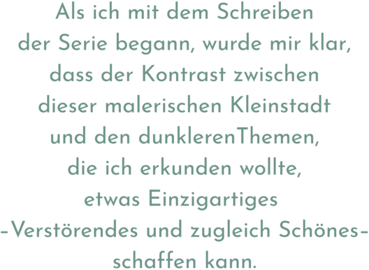 Zitat aus Interview mit Kaisu Tiokko, Text: "Als ich mit dem Schreiben der Serie begann, wurde mir klar, dass der Kontrast zwischen dieser malerischen Kleinstadt und den dunklerenThemen, die ich erkunden wollte, etwas Einzigartiges – Verstörendes und zugleich Schönes – schaffen kann."