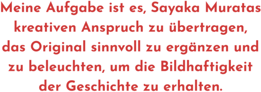Zitat aus Interview mit Ursula Gräfe, Text: "Meine Aufgabe ist es, Sayaka Muratas kreativen Anspruch zu übertragen, das Original sinnvoll zu ergänzen und zu beleuchten, um die Bildhaftigkeit der Geschichte zu erhalten.".