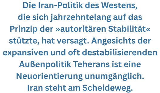 Zitatgrafik aus Vorwort von Natalie Amiri. Teext: "Die Iran-Politik des Westens, die sich jahrzehntelang auf das Prinzip der »autoritären Stabilität« stützte, hat versagt. Angesichts der expansiven und oft destabilisierenden Außenpolitik Teherans ist eine Neuorientierung unumgänglich. Iran steht am Scheideweg."