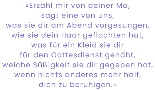 Zitatgrafik aus Tracey Rose Peyton, Um uns nur Dunkelheit. Text: "»Erzähl mir von deiner Ma, sagt eine von uns, was sie dir am Abend vorgesungen, wie sie dein Haar geflochten hat, was für ein Kleid sie dir für den Gottesdienst genäht, welche Süßigkeit sie dir gegeben hat, wenn nichts anderes mehr half, dich zu beruhigen.«"