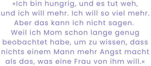 Zitatgrafik aus Tracey Rose Peyton, Um uns nur Dunkelheit. Text: "2.	Ich bin hungrig, und es tut weh, und ich will mehr. Ich will so viel mehr. Aber das kann ich nicht sagen. Weil ich Mom schon lange genug beobachtet habe, um zu wissen, dass nichts einem Mann mehr Angst macht als das, was eine Frau von ihm will."