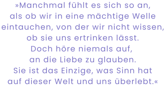 Zitatgrafik aus Peggy Patzschke, Bis ans Meer. Text: "Zuversichtlich zu bleiben, ist nicht immer einfach. Manchmal fühlt es sich so an, als ob wir in eine mächtige Welle eintauchen, von der wir nicht wissen, ob sie uns ertrinken lässt. Doch höre niemals auf, an die Liebe zu glauben. Sie ist das Einzige, was Sinn hat auf dieser Welt und uns überlebt."