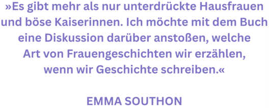 Zitat aus Interview mit Emma Southon. Rext: "»Es gibt mehr als nur unterdrückte Hausfrauen und böse Kaiserinnen. Ich möchte mit dem Buch eine Diskussion darüber anstoßen, welche Art von Frauengeschichten wir erzählen, wenn wir Geschichte schreiben.«  Emma Southon"