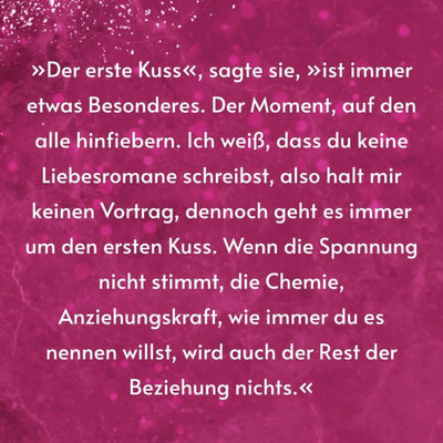 Zitatgrafik. Text: »Der erste Kuss«, sagte sie, »ist immer etwas Besonderes. Der Moment, auf den alle hinfiebern. Ich weiß, dass du keine Liebesromane schreibst, also halt mir keinen Vortrag, dennoch geht es immer um den ersten Kuss. Wenn die Spannung nicht stimmt, die Chemie, Anziehungskraft, wie immer du es nennen willst, wird auch der Rest der Beziehung nichts.«