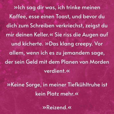 Zitatgrafik. Text: »Ich sag dir was, ich trinke meinen Kaffee, esse einen Toast, und bevor du dich zum Schreiben verkriechst, zeigst du mir deinen Keller.« Sie riss die Augen auf und kicherte. »Das klang creepy. Vor allem, wenn ich es zu jemandem sage, der sein Geld mit dem Planen von Morden verdient.« »Keine Sorge, in meiner Tiefkühltruhe ist kein Platz mehr.« »Reizend.«