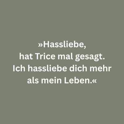 Zitatgrafik aus Laura Dürrschmidt, Sommer der schlafenden Hunde. Text: "»Hassliebe, hat Trice mal gesagt. Ich hassliebe dich mehr als mein Leben.«"