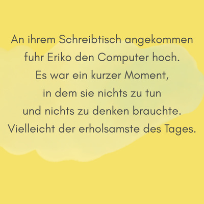 Zitatgrafik aus Interview mit Asako Yuzuki. Text: "An ihrem Schreibtisch angekommen fuhr Eriko den Computer hoch. Es war ein kurzer Moment, in dem sie nichts zu tun und nichts zu denken brauchte. Vielleicht der erholsamste des Tages."
